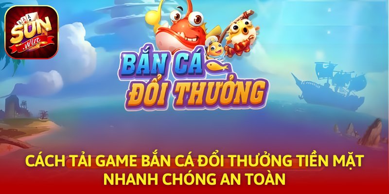 Cách Tải Game Bắn Cá Đổi Thưởng Tiền Mặt Nhanh Chóng An Toàn